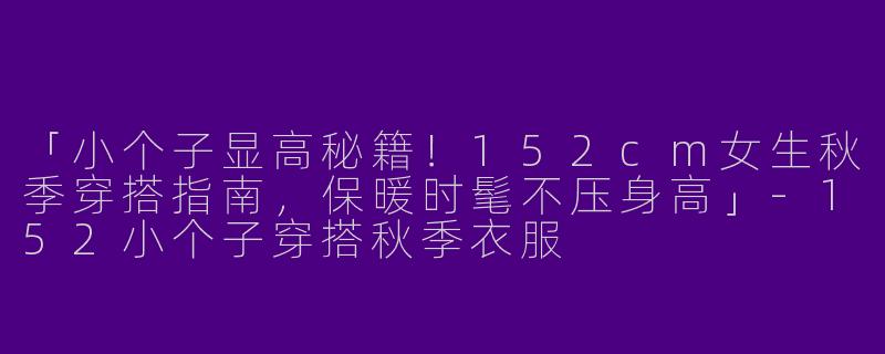 「小个子显高秘籍！152cm女生秋季穿搭指南，保暖时髦不压身高」