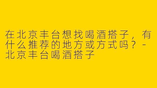 在北京丰台想找喝酒搭子，有什么推荐的地方或方式吗？-北京丰台喝酒搭子