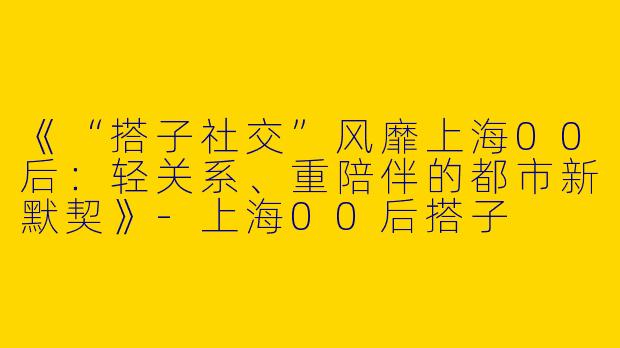 《“搭子社交”风靡上海00后：轻关系、重陪伴的都市新默契》-上海00后搭子