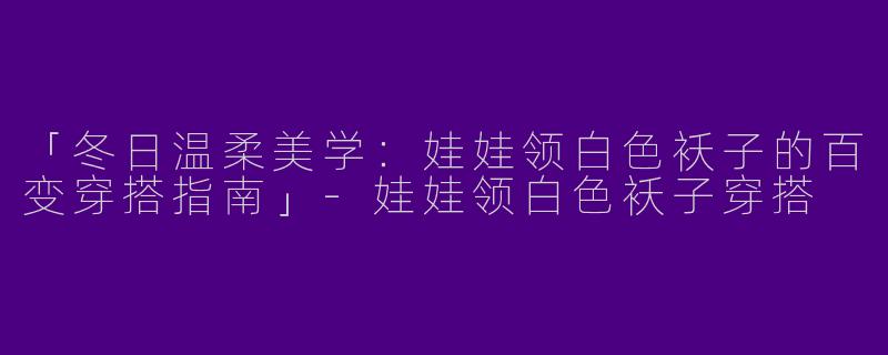 「冬日温柔美学：娃娃领白色袄子的百变穿搭指南」-娃娃领白色袄子穿搭