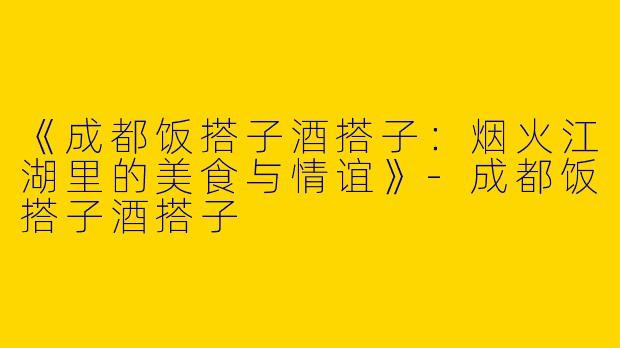 《成都饭搭子酒搭子：烟火江湖里的美食与情谊》-成都饭搭子酒搭子