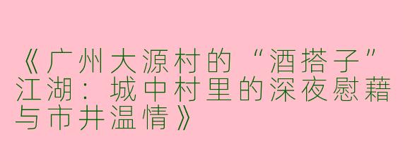 《广州大源村的“酒搭子”江湖：城中村里的深夜慰藉与市井温情》