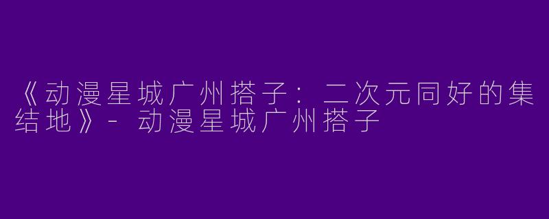 《动漫星城广州搭子：二次元同好的集结地》-动漫星城广州搭子
