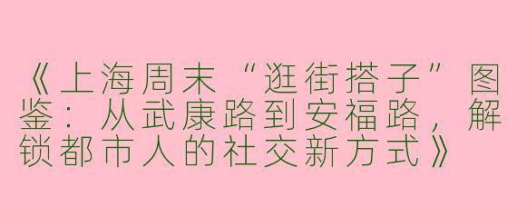 《上海周末“逛街搭子”图鉴：从武康路到安福路，解锁都市人的社交新方式》