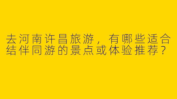 去河南许昌旅游，有哪些适合结伴同游的景点或体验推荐？