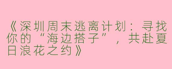《深圳周末逃离计划：寻找你的“海边搭子”，共赴夏日浪花之约》