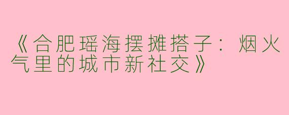 《合肥瑶海摆摊搭子：烟火气里的城市新社交》