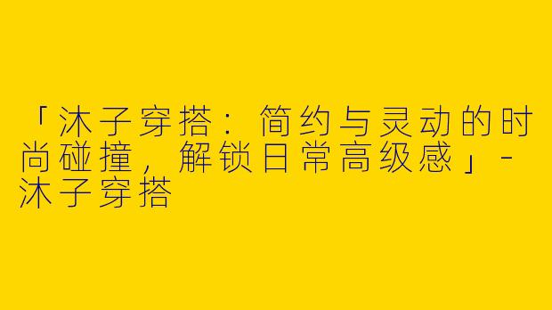 「沐子穿搭：简约与灵动的时尚碰撞，解锁日常高级感」