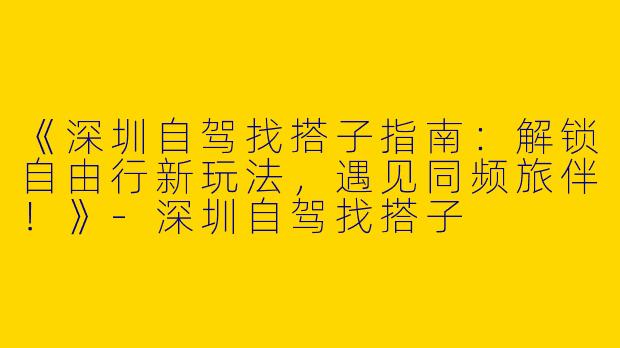 《深圳自驾找搭子指南：解锁自由行新玩法，遇见同频旅伴！》-深圳自驾找搭子