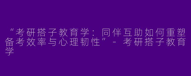“考研搭子教育学：同伴互助如何重塑备考效率与心理韧性”-考研搭子教育学