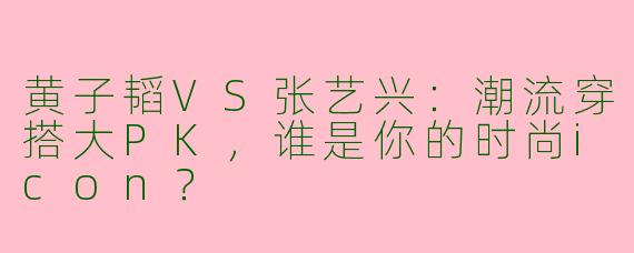 黄子韬VS张艺兴：潮流穿搭大PK，谁是你的时尚icon？