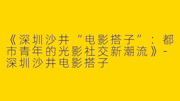 《深圳沙井“电影搭子”：都市青年的光影社交新潮流》-深圳沙井电影搭子