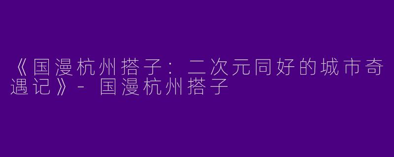 《国漫杭州搭子：二次元同好的城市奇遇记》-国漫杭州搭子