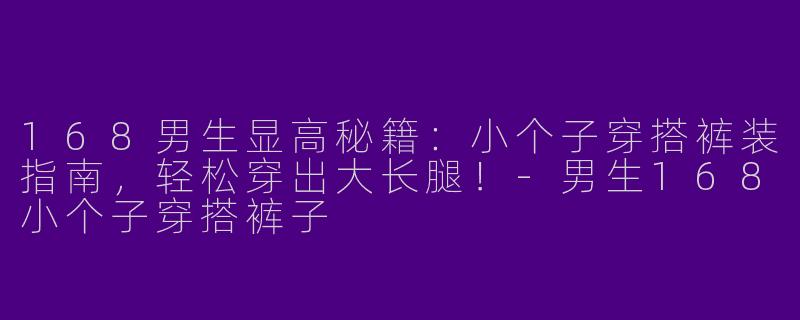 168男生显高秘籍：小个子穿搭裤装指南，轻松穿出大长腿！-男生168小个子穿搭裤子
