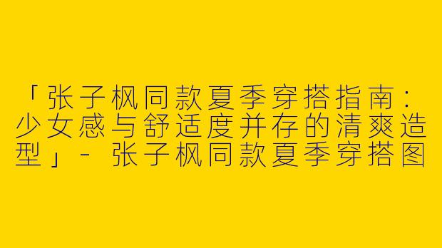 「张子枫同款夏季穿搭指南：少女感与舒适度并存的清爽造型」-张子枫同款夏季穿搭图