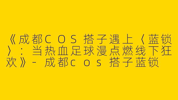 《成都COS搭子遇上〈蓝锁〉：当热血足球漫点燃线下狂欢》-成都cos搭子蓝锁