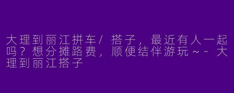 大理到丽江拼车/搭子，最近有人一起吗？想分摊路费，顺便结伴游玩～-大理到丽江搭子