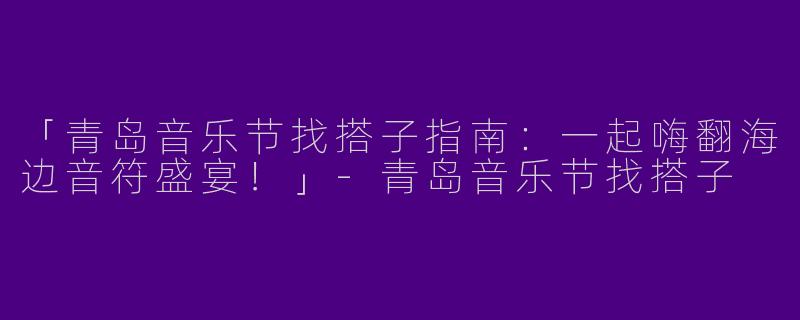 「青岛音乐节找搭子指南：一起嗨翻海边音符盛宴！」-青岛音乐节找搭子