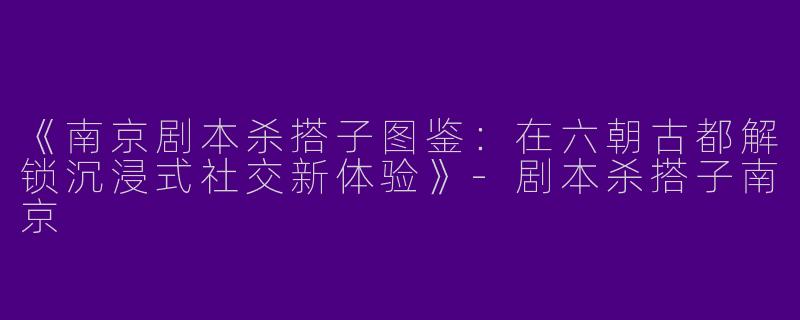 《南京剧本杀搭子图鉴：在六朝古都解锁沉浸式社交新体验》