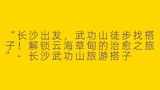 “长沙出发，武功山徒步找搭子！解锁云海草甸的治愈之旅”-长沙武功山旅游搭子