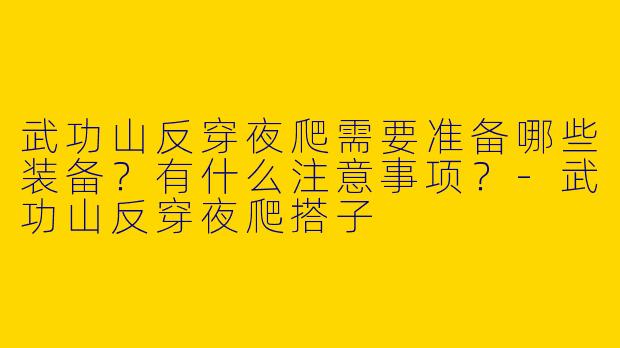 武功山反穿夜爬需要准备哪些装备？有什么注意事项？