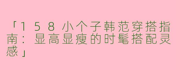 「158小个子韩范穿搭指南：显高显瘦的时髦搭配灵感」
