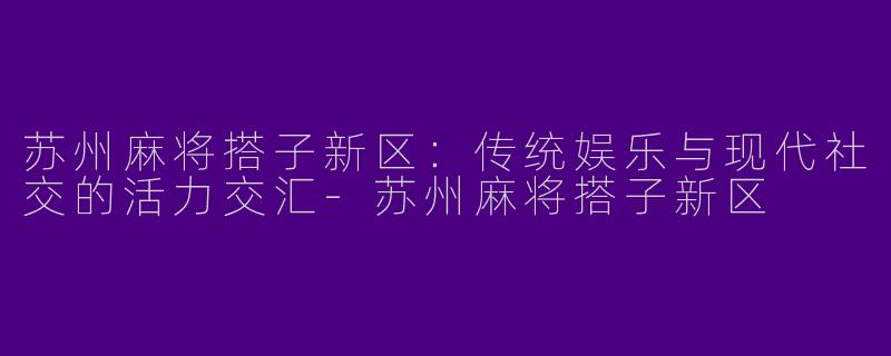 苏州麻将搭子新区：传统娱乐与现代社交的活力交汇-苏州麻将搭子新区