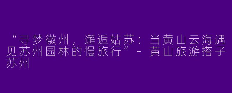 “寻梦徽州，邂逅姑苏：当黄山云海遇见苏州园林的慢旅行”-黄山旅游搭子苏州