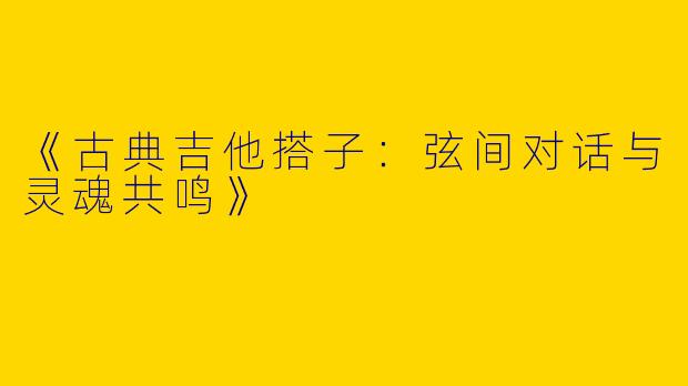 《古典吉他搭子：弦间对话与灵魂共鸣》