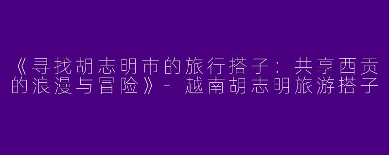 《寻找胡志明市的旅行搭子：共享西贡的浪漫与冒险》-越南胡志明旅游搭子