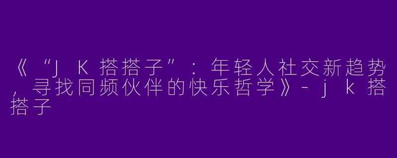 《“JK搭搭子”：年轻人社交新趋势，寻找同频伙伴的快乐哲学》-jk搭搭子