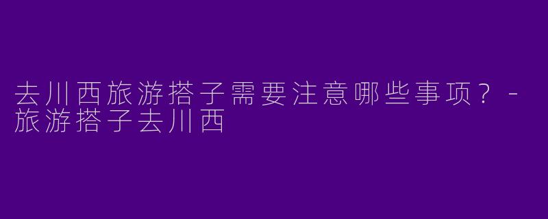 去川西旅游搭子需要注意哪些事项？-旅游搭子去川西