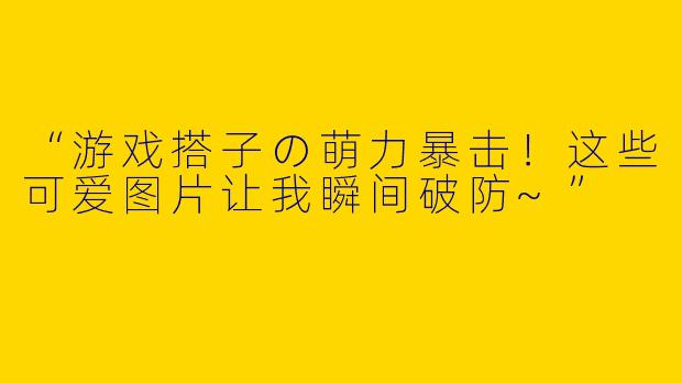 “游戏搭子の萌力暴击！这些可爱图片让我瞬间破防~”