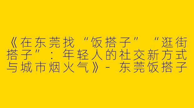《在东莞找“饭搭子”“逛街搭子”：年轻人的社交新方式与城市烟火气》-东莞饭搭子逛街搭子