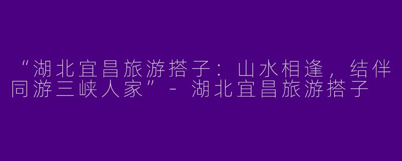 “湖北宜昌旅游搭子：山水相逢，结伴同游三峡人家”-湖北宜昌旅游搭子