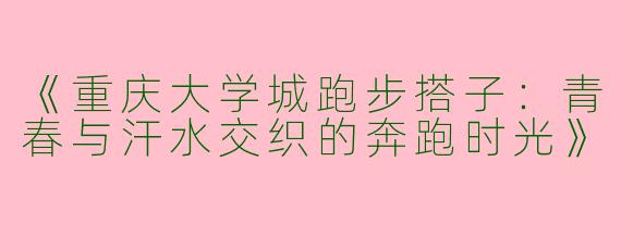 《重庆大学城跑步搭子：青春与汗水交织的奔跑时光》