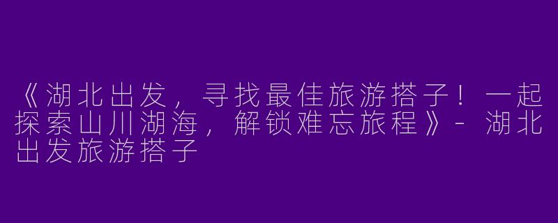 《湖北出发，寻找最佳旅游搭子！一起探索山川湖海，解锁难忘旅程》-湖北出发旅游搭子