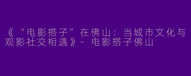 《“电影搭子”在佛山：当城市文化与观影社交相遇》-电影搭子佛山