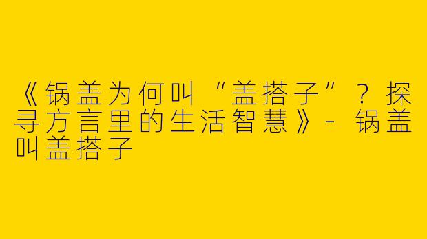 《锅盖为何叫“盖搭子”？探寻方言里的生活智慧》-锅盖叫盖搭子