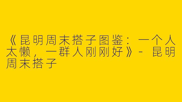 《昆明周末搭子图鉴：一个人太懒，一群人刚刚好》-昆明周末搭子
