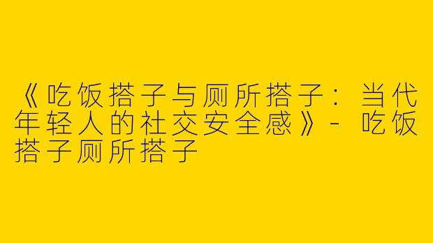 《吃饭搭子与厕所搭子：当代年轻人的社交安全感》-吃饭搭子厕所搭子