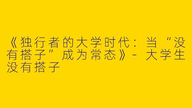 《独行者的大学时代：当“没有搭子”成为常态》-大学生没有搭子