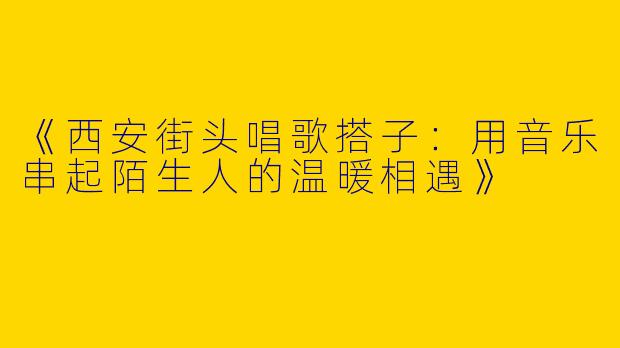 《西安街头唱歌搭子：用音乐串起陌生人的温暖相遇》