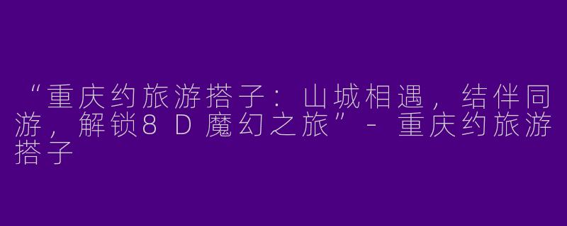 “重庆约旅游搭子：山城相遇，结伴同游，解锁8D魔幻之旅”-重庆约旅游搭子