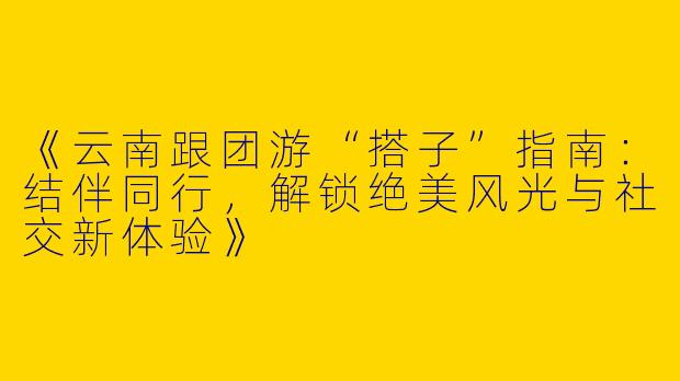 《云南跟团游“搭子”指南：结伴同行，解锁绝美风光与社交新体验》