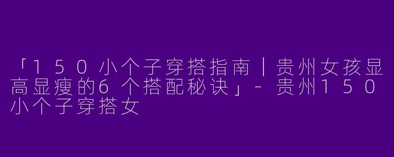 「150小个子穿搭指南｜贵州女孩显高显瘦的6个搭配秘诀」-贵州150小个子穿搭女