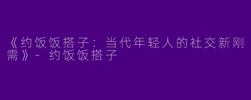 《约饭饭搭子：当代年轻人的社交新刚需》-约饭饭搭子
