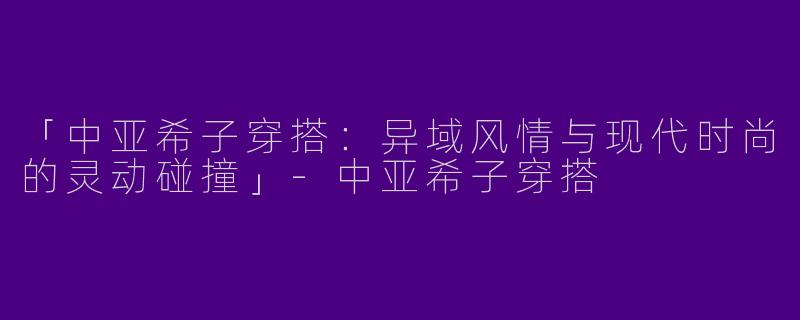 「中亚希子穿搭：异域风情与现代时尚的灵动碰撞」-中亚希子穿搭