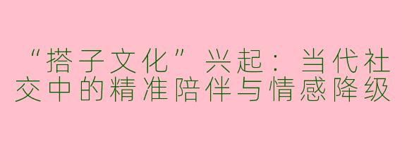 “搭子文化”兴起：当代社交中的精准陪伴与情感降级