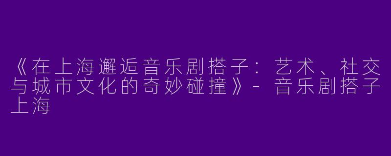 《在上海邂逅音乐剧搭子：艺术、社交与城市文化的奇妙碰撞》-音乐剧搭子上海